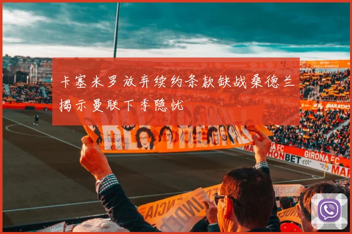 卡塞米罗放弃续约条款缺战桑德兰揭示曼联下季隐忧
