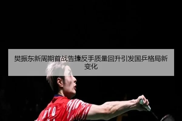 樊振东新周期首战告捷反手质量回升引发国乒格局新变化