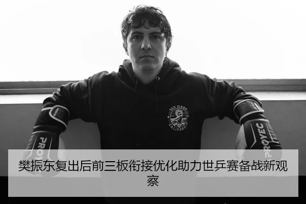 樊振东复出后前三板衔接优化助力世乒赛备战新观察
